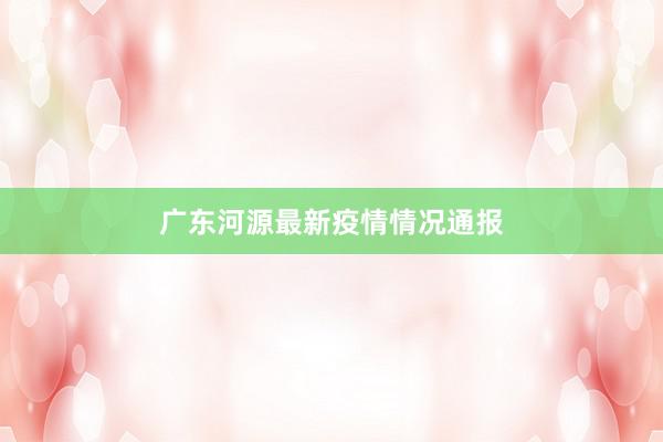 广东河源最新疫情情况通报